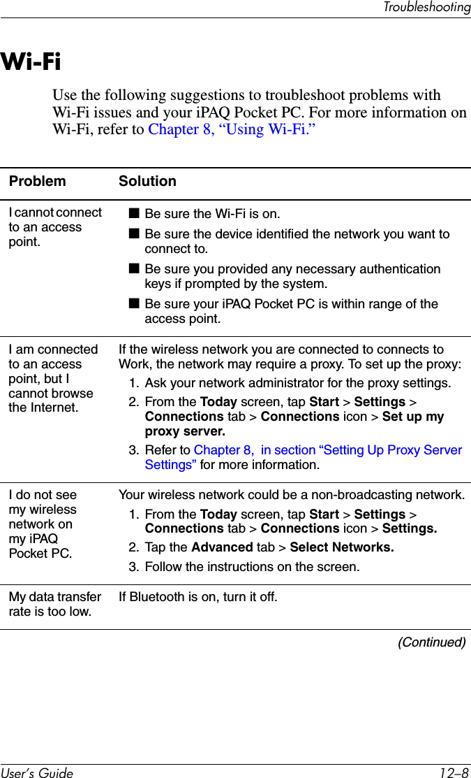 TroubleshootingUser’s Guide 12–8Wi-FiUse the following suggestions to troubleshoot problems with Wi-Fi issues and your iPAQ Pocket PC. For more information on Wi-Fi, refer to Chapter 8, “Using Wi-Fi.”Problem SolutionI cannot connect to an access point.■Be sure the Wi-Fi is on.■Be sure the device identified the network you want to connect to.■Be sure you provided any necessary authentication keys if prompted by the system.■Be sure your iPAQ Pocket PC is within range of the access point.I am connected to an access point, but I cannot browse the Internet.If the wireless network you are connected to connects to Work, the network may require a proxy. To set up the proxy:1. Ask your network administrator for the proxy settings.2. From the Today screen, tap Start &gt; Settings &gt; Connections tab &gt; Connections icon &gt; Set up my proxy server.3. Refer to Chapter 8,  in section “Setting Up Proxy Server Settings” for more information.I do not see my wireless network on my iPAQ Pocket PC.Your wireless network could be a non-broadcasting network.1. From the Today screen, tap Start &gt; Settings &gt; Connections tab &gt; Connections icon &gt; Settings.2. Tap the Advanced tab &gt; Select Networks.3. Follow the instructions on the screen.My data transfer rate is too low.If Bluetooth is on, turn it off.(Continued)