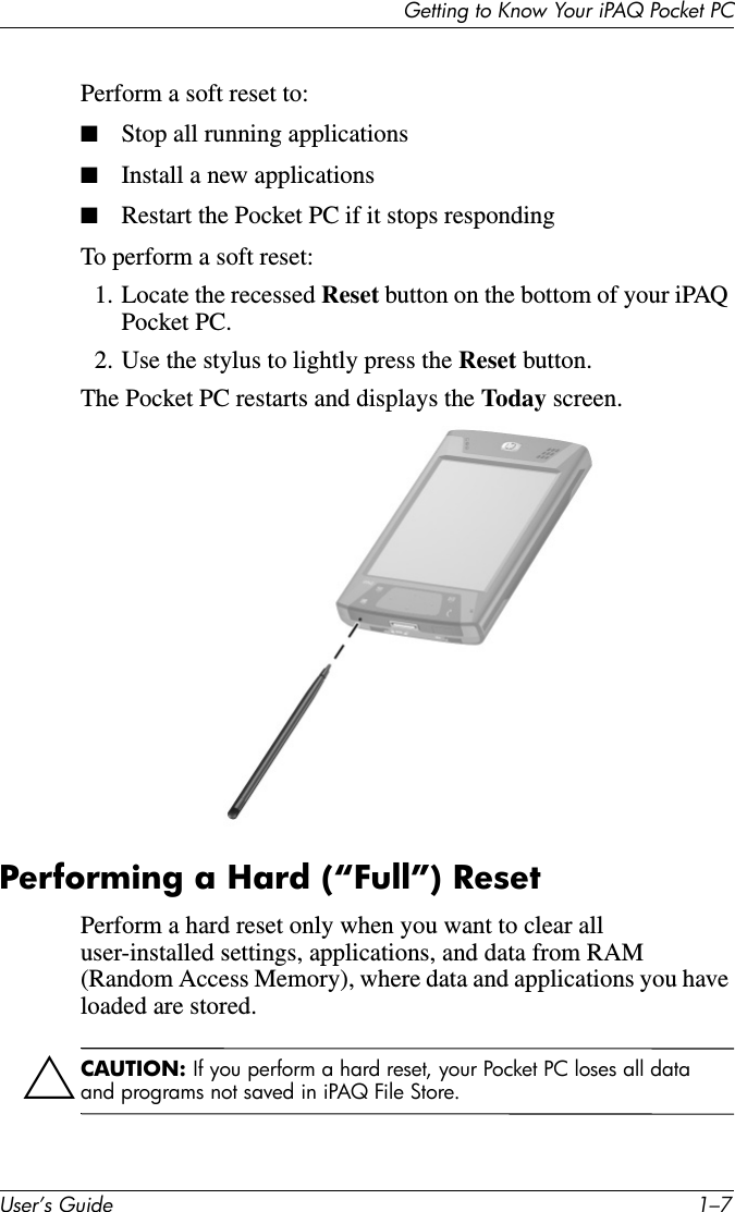 Getting to Know Your iPAQ Pocket PCUser’s Guide 1–7Perform a soft reset to:■Stop all running applications■Install a new applications■Restart the Pocket PC if it stops respondingTo perform a soft reset:1. Locate the recessed Reset button on the bottom of your iPAQ Pocket PC.2. Use the stylus to lightly press the Reset button. The Pocket PC restarts and displays the Today screen.Performing a Hard (“Full”) ResetPerform a hard reset only when you want to clear all user-installed settings, applications, and data from RAM (Random Access Memory), where data and applications you have loaded are stored.ÄCAUTION: If you perform a hard reset, your Pocket PC loses all data and programs not saved in iPAQ File Store.