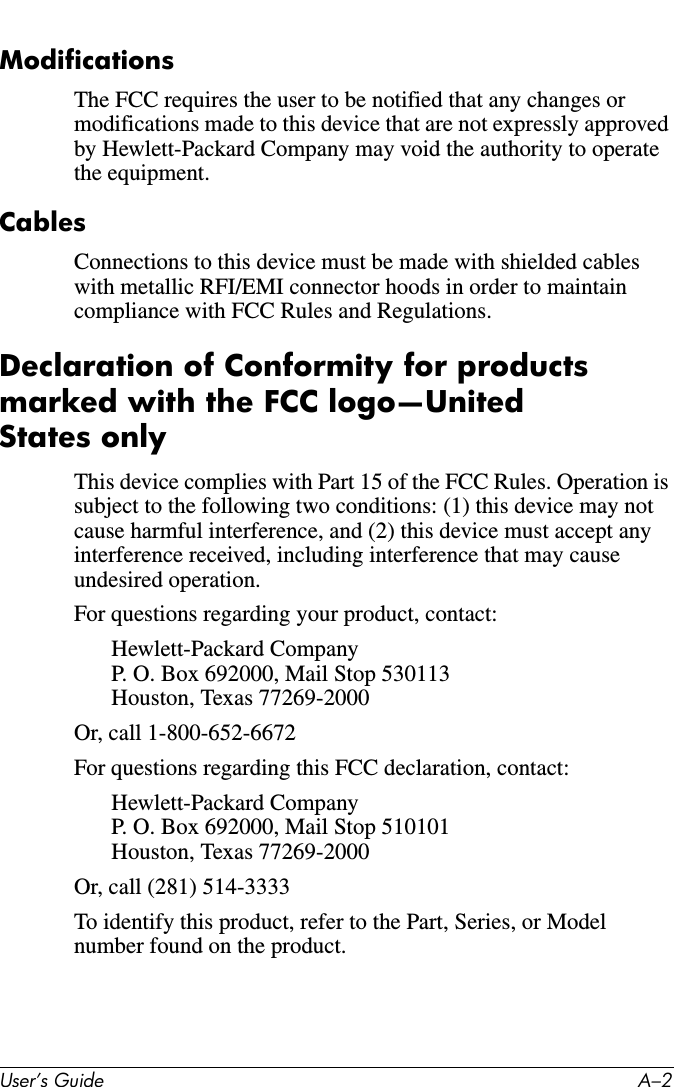 User’s Guide A–2ModificationsThe FCC requires the user to be notified that any changes or modifications made to this device that are not expressly approved by Hewlett-Packard Company may void the authority to operate the equipment.CablesConnections to this device must be made with shielded cables with metallic RFI/EMI connector hoods in order to maintain compliance with FCC Rules and Regulations.Declaration of Conformity for products marked with the FCC logo—United States onlyThis device complies with Part 15 of the FCC Rules. Operation is subject to the following two conditions: (1) this device may not cause harmful interference, and (2) this device must accept any interference received, including interference that may cause undesired operation.For questions regarding your product, contact:Hewlett-Packard CompanyP. O. Box 692000, Mail Stop 530113Houston, Texas 77269-2000Or, call 1-800-652-6672For questions regarding this FCC declaration, contact:Hewlett-Packard CompanyP. O. Box 692000, Mail Stop 510101Houston, Texas 77269-2000Or, call (281) 514-3333To identify this product, refer to the Part, Series, or Model number found on the product.