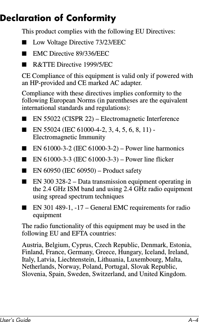 User’s Guide A–4Declaration of ConformityThis product complies with the following EU Directives:■Low Voltage Directive 73/23/EEC■EMC Directive 89/336/EEC■R&amp;TTE Directive 1999/5/ECCE Compliance of this equipment is valid only if powered with an HP-provided and CE marked AC adapter.Compliance with these directives implies conformity to the following European Norms (in parentheses are the equivalent international standards and regulations):■EN 55022 (CISPR 22) – Electromagnetic Interference■EN 55024 (IEC 61000-4-2, 3, 4, 5, 6, 8, 11) - Electromagnetic Immunity■EN 61000-3-2 (IEC 61000-3-2) – Power line harmonics■EN 61000-3-3 (IEC 61000-3-3) – Power line flicker■EN 60950 (IEC 60950) – Product safety■EN 300 328-2 – Data transmission equipment operating in the 2.4 GHz ISM band and using 2.4 GHz radio equipment using spread spectrum techniques■EN 301 489-1, -17 – General EMC requirements for radio equipmentThe radio functionality of this equipment may be used in the following EU and EFTA countries:Austria, Belgium, Cyprus, Czech Republic, Denmark, Estonia, Finland, France, Germany, Greece, Hungary, Iceland, Ireland, Italy, Latvia, Liechtenstein, Lithuania, Luxembourg, Malta, Netherlands, Norway, Poland, Portugal, Slovak Republic, Slovenia, Spain, Sweden, Switzerland, and United Kingdom.