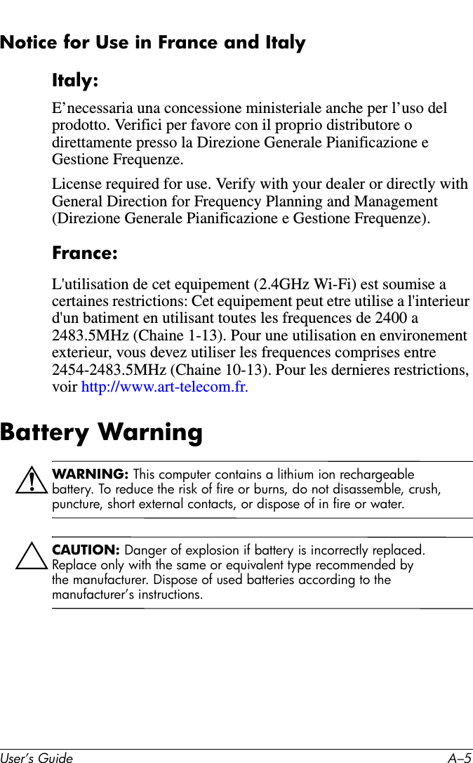 User’s Guide A–5Notice for Use in France and ItalyItaly:E’necessaria una concessione ministeriale anche per l’uso del prodotto. Verifici per favore con il proprio distributore o direttamente presso la Direzione Generale Pianificazione e Gestione Frequenze.License required for use. Verify with your dealer or directly with General Direction for Frequency Planning and Management (Direzione Generale Pianificazione e Gestione Frequenze).France:L&apos;utilisation de cet equipement (2.4GHz Wi-Fi) est soumise a certaines restrictions: Cet equipement peut etre utilise a l&apos;interieur d&apos;un batiment en utilisant toutes les frequences de 2400 a 2483.5MHz (Chaine 1-13). Pour une utilisation en environement exterieur, vous devez utiliser les frequences comprises entre 2454-2483.5MHz (Chaine 10-13). Pour les dernieres restrictions, voir http://www.art-telecom.fr.Battery WarningÅWARNING: This computer contains a lithium ion rechargeable battery. To reduce the risk of fire or burns, do not disassemble, crush, puncture, short external contacts, or dispose of in fire or water. ÄCAUTION: Danger of explosion if battery is incorrectly replaced. Replace only with the same or equivalent type recommended by the manufacturer. Dispose of used batteries according to the manufacturer’s instructions.