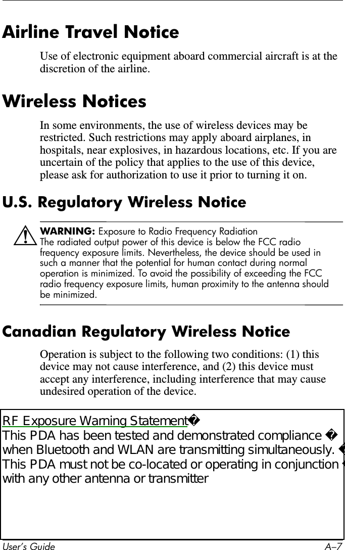 User’s Guide A–7Airline Travel NoticeUse of electronic equipment aboard commercial aircraft is at the discretion of the airline.Wireless NoticesIn some environments, the use of wireless devices may be restricted. Such restrictions may apply aboard airplanes, in hospitals, near explosives, in hazardous locations, etc. If you are uncertain of the policy that applies to the use of this device, please ask for authorization to use it prior to turning it on.U.S. Regulatory Wireless NoticeÅWARNING: Exposure to Radio Frequency RadiationThe radiated output power of this device is below the FCC radio frequency exposure limits. Nevertheless, the device should be used in such a manner that the potential for human contact during normal operation is minimized. To avoid the possibility of exceeding the FCC radio frequency exposure limits, human proximity to the antenna should be minimized.Canadian Regulatory Wireless NoticeOperation is subject to the following two conditions: (1) this device may not cause interference, and (2) this device must accept any interference, including interference that may cause undesired operation of the device.RF Exposure Warning StatementThis PDA has been tested and demonstrated compliance when Bluetooth and WLAN are transmitting simultaneously. This PDA must not be co-located or operating in conjunction with any other antenna or transmitter