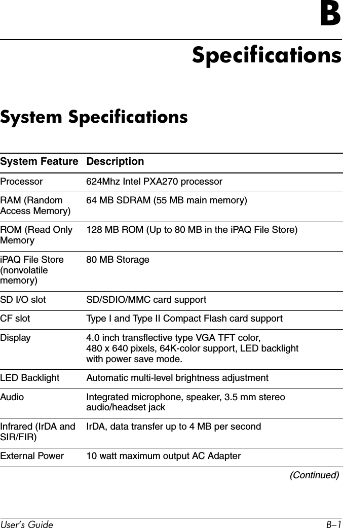 User’s Guide B–1BSpecificationsSystem SpecificationsSystem Feature DescriptionProcessor 624Mhz Intel PXA270 processorRAM (Random Access Memory)64 MB SDRAM (55 MB main memory)ROM (Read Only Memory128 MB ROM (Up to 80 MB in the iPAQ File Store)iPAQ File Store (nonvolatile memory)80 MB StorageSD I/O slot SD/SDIO/MMC card supportCF slot Type I and Type II Compact Flash card supportDisplay 4.0 inch transflective type VGA TFT color, 480 x 640 pixels, 64K-color support, LED backlight with power save mode.LED Backlight Automatic multi-level brightness adjustmentAudio Integrated microphone, speaker, 3.5 mm stereo audio/headset jackInfrared (IrDA and SIR/FIR)IrDA, data transfer up to 4 MB per secondExternal Power 10 watt maximum output AC Adapter(Continued)