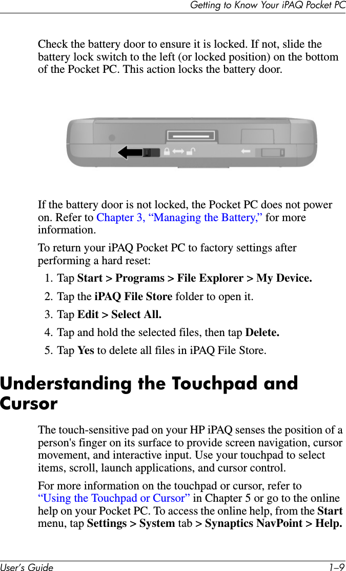 Getting to Know Your iPAQ Pocket PCUser’s Guide 1–9Check the battery door to ensure it is locked. If not, slide the battery lock switch to the left (or locked position) on the bottom of the Pocket PC. This action locks the battery door.If the battery door is not locked, the Pocket PC does not power on. Refer to Chapter 3, “Managing the Battery,” for more information.To return your iPAQ Pocket PC to factory settings after performing a hard reset:1. Tap Start &gt; Programs &gt; File Explorer &gt; My Device.2. Tap the iPAQ File Store folder to open it.3. Tap Edit &gt; Select All.4. Tap and hold the selected files, then tap Delete.5. Tap Ye s  to delete all files in iPAQ File Store.Understanding the Touchpad and CursorThe touch-sensitive pad on your HP iPAQ senses the position of a person&apos;s finger on its surface to provide screen navigation, cursor movement, and interactive input. Use your touchpad to select items, scroll, launch applications, and cursor control.For more information on the touchpad or cursor, refer to “Using the Touchpad or Cursor” in Chapter 5 or go to the online help on your Pocket PC. To access the online help, from the Start menu, tap Settings &gt; System tab &gt; Synaptics NavPoint &gt; Help.