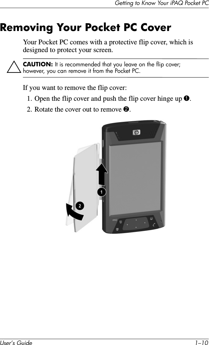 Getting to Know Your iPAQ Pocket PCUser’s Guide 1–10Removing Your Pocket PC CoverYour Pocket PC comes with a protective flip cover, which is designed to protect your screen. ÄCAUTION: It is recommended that you leave on the flip cover; however, you can remove it from the Pocket PC.If you want to remove the flip cover:1. Open the flip cover and push the flip cover hinge up 1.2. Rotate the cover out to remove 2.