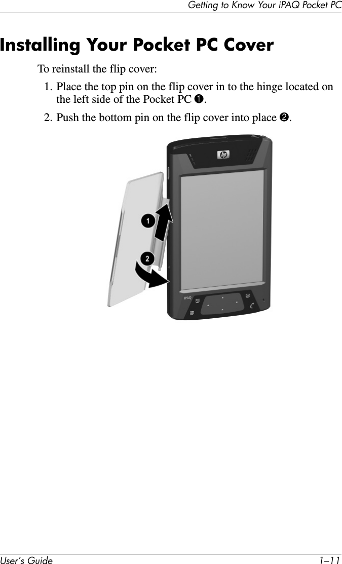 Getting to Know Your iPAQ Pocket PCUser’s Guide 1–11Installing Your Pocket PC CoverTo reinstall the flip cover:1. Place the top pin on the flip cover in to the hinge located on the left side of the Pocket PC 1.2. Push the bottom pin on the flip cover into place 2.
