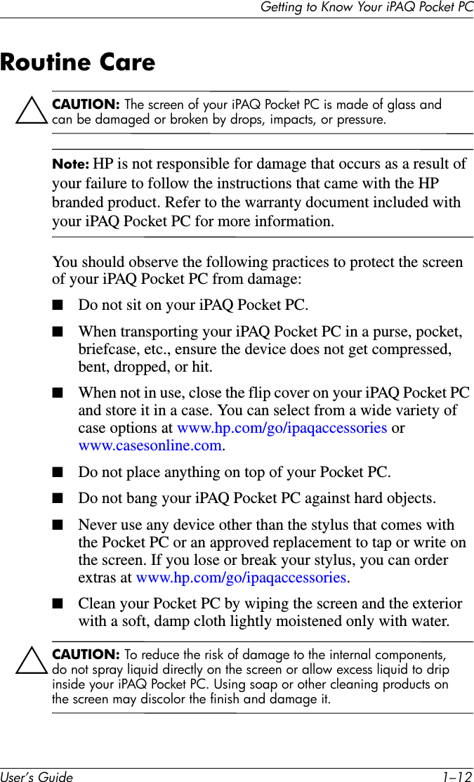 Getting to Know Your iPAQ Pocket PCUser’s Guide 1–12Routine CareÄCAUTION: The screen of your iPAQ Pocket PC is made of glass and can be damaged or broken by drops, impacts, or pressure.Note: HP is not responsible for damage that occurs as a result of your failure to follow the instructions that came with the HP branded product. Refer to the warranty document included with your iPAQ Pocket PC for more information.You should observe the following practices to protect the screen of your iPAQ Pocket PC from damage:■Do not sit on your iPAQ Pocket PC.■When transporting your iPAQ Pocket PC in a purse, pocket, briefcase, etc., ensure the device does not get compressed, bent, dropped, or hit.■When not in use, close the flip cover on your iPAQ Pocket PC and store it in a case. You can select from a wide variety of case options at www.hp.com/go/ipaqaccessories or www.casesonline.com.■Do not place anything on top of your Pocket PC.■Do not bang your iPAQ Pocket PC against hard objects.■Never use any device other than the stylus that comes with the Pocket PC or an approved replacement to tap or write on the screen. If you lose or break your stylus, you can order extras at www.hp.com/go/ipaqaccessories.■Clean your Pocket PC by wiping the screen and the exterior with a soft, damp cloth lightly moistened only with water.ÄCAUTION: To reduce the risk of damage to the internal components, do not spray liquid directly on the screen or allow excess liquid to drip inside your iPAQ Pocket PC. Using soap or other cleaning products on the screen may discolor the finish and damage it.