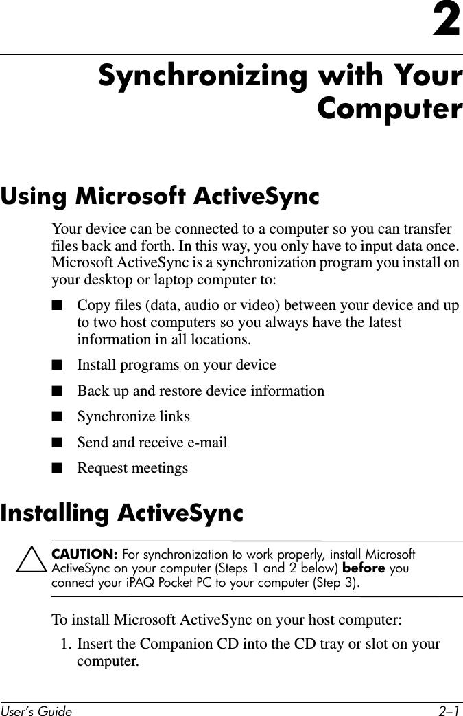 User’s Guide 2–12Synchronizing with YourComputerUsing Microsoft ActiveSyncYour device can be connected to a computer so you can transfer files back and forth. In this way, you only have to input data once. Microsoft ActiveSync is a synchronization program you install on your desktop or laptop computer to:■Copy files (data, audio or video) between your device and up to two host computers so you always have the latest information in all locations.■Install programs on your device■Back up and restore device information■Synchronize links■Send and receive e-mail■Request meetingsInstalling ActiveSyncÄCAUTION: For synchronization to work properly, install Microsoft ActiveSync on your computer (Steps 1 and 2 below) before you connect your iPAQ Pocket PC to your computer (Step 3).To install Microsoft ActiveSync on your host computer:1. Insert the Companion CD into the CD tray or slot on your computer.