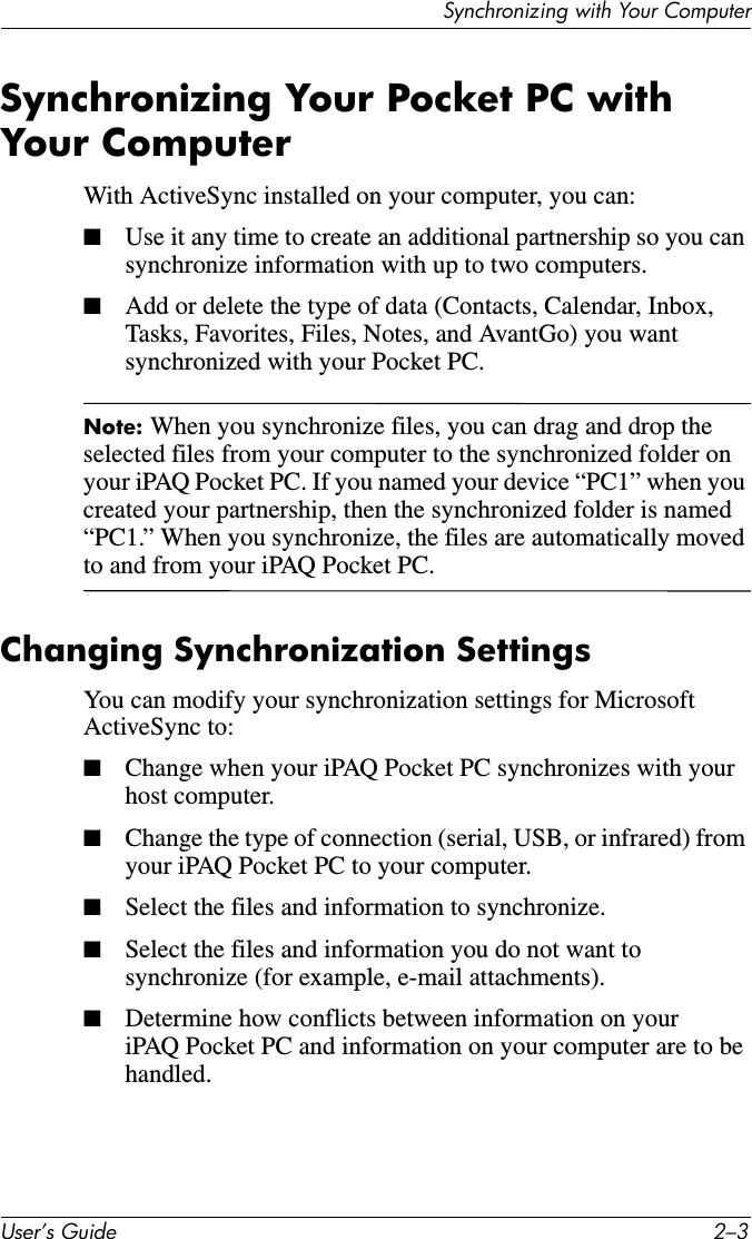 Synchronizing with Your ComputerUser’s Guide 2–3Synchronizing Your Pocket PC with Your ComputerWith ActiveSync installed on your computer, you can:■Use it any time to create an additional partnership so you can synchronize information with up to two computers.■Add or delete the type of data (Contacts, Calendar, Inbox, Tasks, Favorites, Files, Notes, and AvantGo) you want synchronized with your Pocket PC.Note: When you synchronize files, you can drag and drop the selected files from your computer to the synchronized folder on your iPAQ Pocket PC. If you named your device “PC1” when you created your partnership, then the synchronized folder is named “PC1.” When you synchronize, the files are automatically moved to and from your iPAQ Pocket PC.Changing Synchronization SettingsYou can modify your synchronization settings for Microsoft ActiveSync to:■Change when your iPAQ Pocket PC synchronizes with your host computer.■Change the type of connection (serial, USB, or infrared) from your iPAQ Pocket PC to your computer.■Select the files and information to synchronize.■Select the files and information you do not want to synchronize (for example, e-mail attachments).■Determine how conflicts between information on your iPAQ Pocket PC and information on your computer are to be handled.