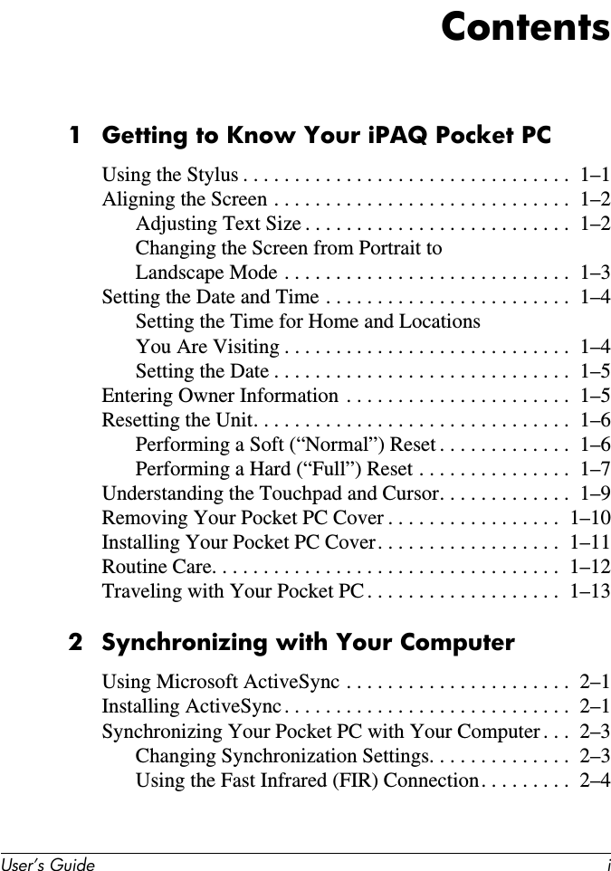 User’s Guide iContents1 Getting to Know Your iPAQ Pocket PCUsing the Stylus . . . . . . . . . . . . . . . . . . . . . . . . . . . . . . . .  1–1Aligning the Screen . . . . . . . . . . . . . . . . . . . . . . . . . . . . .  1–2Adjusting Text Size . . . . . . . . . . . . . . . . . . . . . . . . . .  1–2Changing the Screen from Portrait toLandscape Mode . . . . . . . . . . . . . . . . . . . . . . . . . . . .  1–3Setting the Date and Time . . . . . . . . . . . . . . . . . . . . . . . .  1–4Setting the Time for Home and LocationsYou Are Visiting . . . . . . . . . . . . . . . . . . . . . . . . . . . .  1–4Setting the Date . . . . . . . . . . . . . . . . . . . . . . . . . . . . .  1–5Entering Owner Information  . . . . . . . . . . . . . . . . . . . . . .  1–5Resetting the Unit. . . . . . . . . . . . . . . . . . . . . . . . . . . . . . .  1–6Performing a Soft (“Normal”) Reset . . . . . . . . . . . . .  1–6Performing a Hard (“Full”) Reset . . . . . . . . . . . . . . .  1–7Understanding the Touchpad and Cursor. . . . . . . . . . . . .  1–9Removing Your Pocket PC Cover . . . . . . . . . . . . . . . . .  1–10Installing Your Pocket PC Cover. . . . . . . . . . . . . . . . . .  1–11Routine Care. . . . . . . . . . . . . . . . . . . . . . . . . . . . . . . . . .  1–12Traveling with Your Pocket PC . . . . . . . . . . . . . . . . . . .  1–132 Synchronizing with Your ComputerUsing Microsoft ActiveSync . . . . . . . . . . . . . . . . . . . . . .  2–1Installing ActiveSync . . . . . . . . . . . . . . . . . . . . . . . . . . . .  2–1Synchronizing Your Pocket PC with Your Computer . . .  2–3Changing Synchronization Settings. . . . . . . . . . . . . .  2–3Using the Fast Infrared (FIR) Connection. . . . . . . . .  2–4