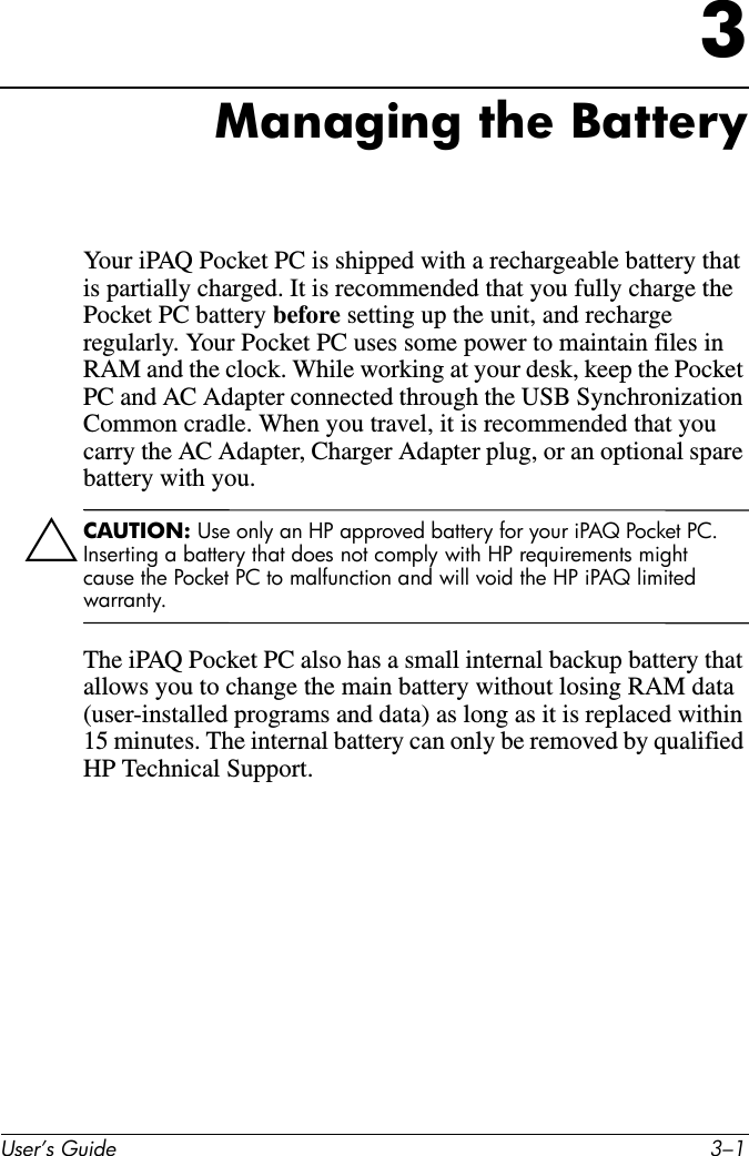 User’s Guide 3–13Managing the BatteryYour iPAQ Pocket PC is shipped with a rechargeable battery that is partially charged. It is recommended that you fully charge the Pocket PC battery before setting up the unit, and recharge regularly. Your Pocket PC uses some power to maintain files in RAM and the clock. While working at your desk, keep the Pocket PC and AC Adapter connected through the USB Synchronization Common cradle. When you travel, it is recommended that you carry the AC Adapter, Charger Adapter plug, or an optional spare battery with you.ÄCAUTION: Use only an HP approved battery for your iPAQ Pocket PC. Inserting a battery that does not comply with HP requirements might cause the Pocket PC to malfunction and will void the HP iPAQ limited warranty.The iPAQ Pocket PC also has a small internal backup battery that allows you to change the main battery without losing RAM data (user-installed programs and data) as long as it is replaced within 15 minutes. The internal battery can only be removed by qualified HP Technical Support.