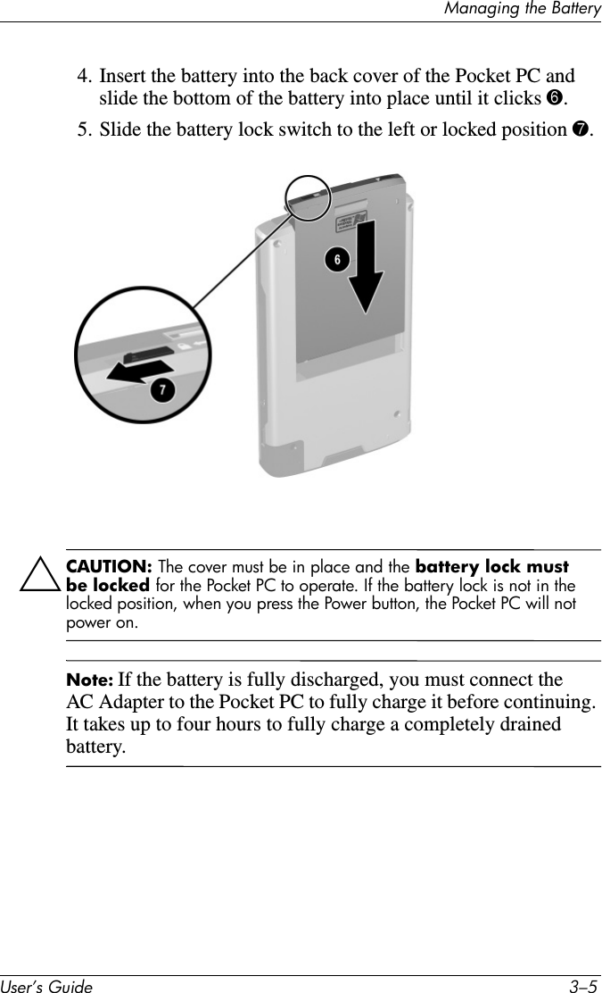 Managing the BatteryUser’s Guide 3–54. Insert the battery into the back cover of the Pocket PC and slide the bottom of the battery into place until it clicks 6.5. Slide the battery lock switch to the left or locked position 7.ÄCAUTION: The cover must be in place and the battery lock must be locked for the Pocket PC to operate. If the battery lock is not in the locked position, when you press the Power button, the Pocket PC will not power on.Note: If the battery is fully discharged, you must connect the AC Adapter to the Pocket PC to fully charge it before continuing. It takes up to four hours to fully charge a completely drained battery.
