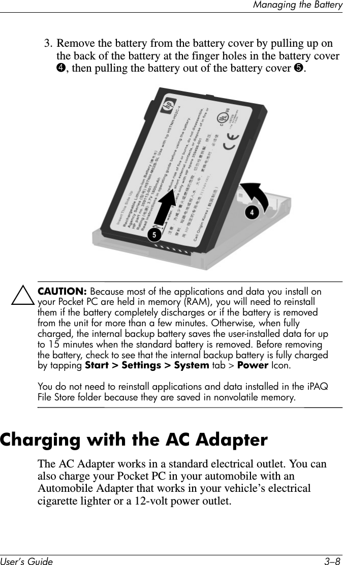 Managing the BatteryUser’s Guide 3–83. Remove the battery from the battery cover by pulling up on the back of the battery at the finger holes in the battery cover 4, then pulling the battery out of the battery cover 5.ÄCAUTION: Because most of the applications and data you install on your Pocket PC are held in memory (RAM), you will need to reinstall them if the battery completely discharges or if the battery is removed from the unit for more than a few minutes. Otherwise, when fully charged, the internal backup battery saves the user-installed data for up to 15 minutes when the standard battery is removed. Before removing the battery, check to see that the internal backup battery is fully charged by tapping Start &gt; Settings &gt; System tab &gt; Power Icon.You do not need to reinstall applications and data installed in the iPAQ File Store folder because they are saved in nonvolatile memory.Charging with the AC AdapterThe AC Adapter works in a standard electrical outlet. You can also charge your Pocket PC in your automobile with an Automobile Adapter that works in your vehicle’s electrical cigarette lighter or a 12-volt power outlet.