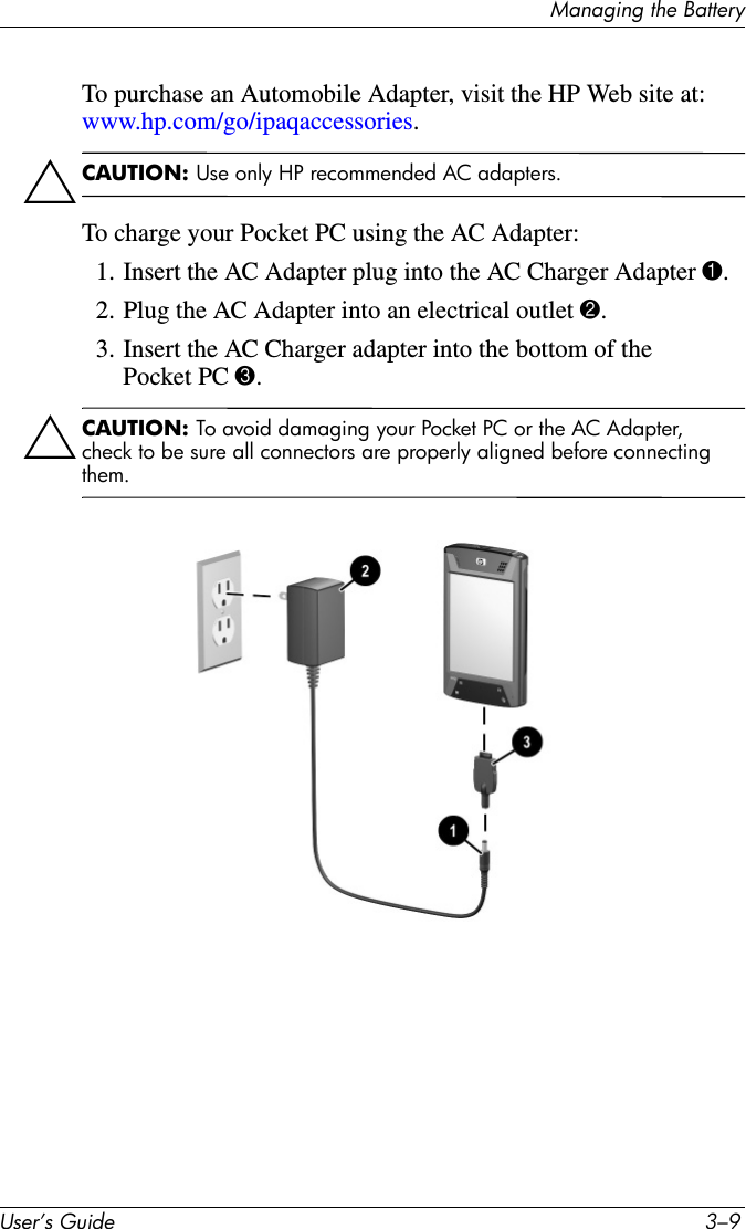Managing the BatteryUser’s Guide 3–9To purchase an Automobile Adapter, visit the HP Web site at: www.hp.com/go/ipaqaccessories.ÄCAUTION: Use only HP recommended AC adapters.To charge your Pocket PC using the AC Adapter:1. Insert the AC Adapter plug into the AC Charger Adapter 1.2. Plug the AC Adapter into an electrical outlet 2.3. Insert the AC Charger adapter into the bottom of the Pocket PC 3.ÄCAUTION: To avoid damaging your Pocket PC or the AC Adapter, check to be sure all connectors are properly aligned before connecting them.