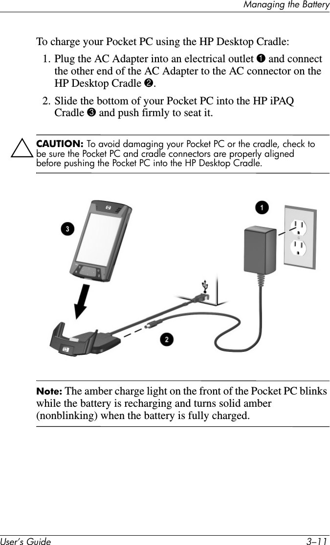 Managing the BatteryUser’s Guide 3–11To charge your Pocket PC using the HP Desktop Cradle:1. Plug the AC Adapter into an electrical outlet 1 and connect the other end of the AC Adapter to the AC connector on the HP Desktop Cradle 2.2. Slide the bottom of your Pocket PC into the HP iPAQ Cradle 3 and push firmly to seat it.ÄCAUTION: To avoid damaging your Pocket PC or the cradle, check to be sure the Pocket PC and cradle connectors are properly aligned before pushing the Pocket PC into the HP Desktop Cradle.Note: The amber charge light on the front of the Pocket PC blinks while the battery is recharging and turns solid amber (nonblinking) when the battery is fully charged.