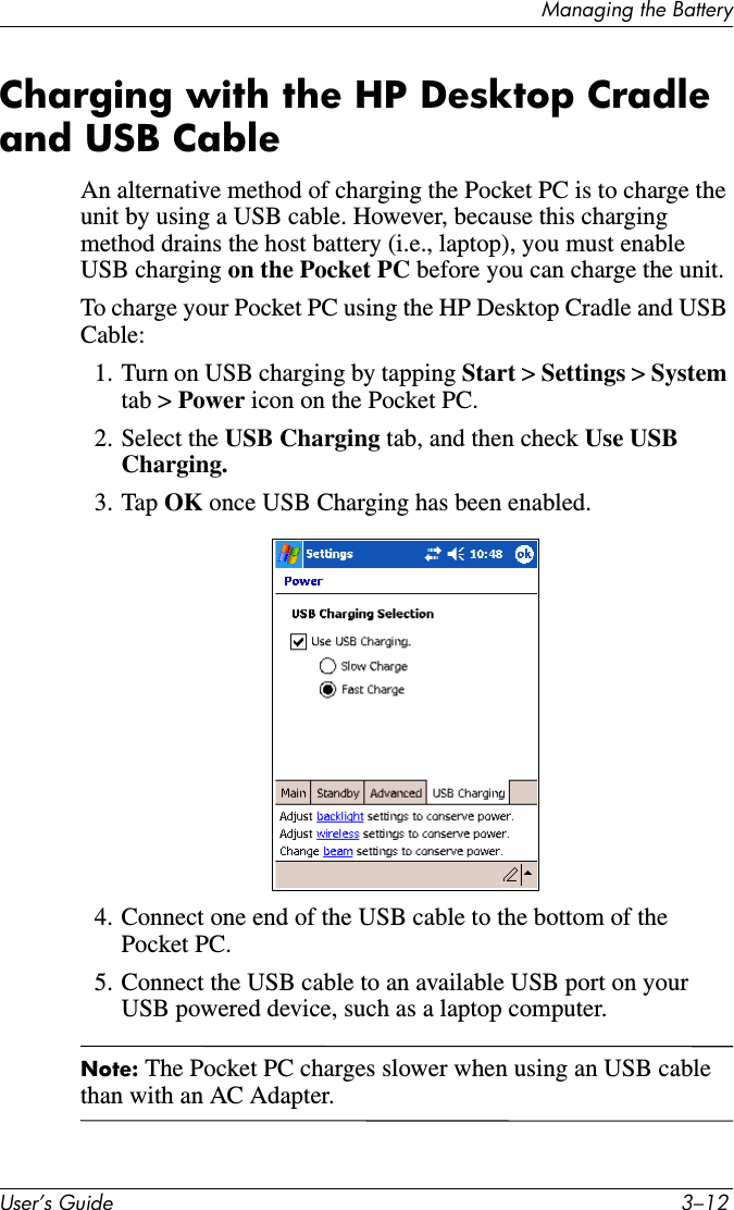 Managing the BatteryUser’s Guide 3–12Charging with the HP Desktop Cradle and USB CableAn alternative method of charging the Pocket PC is to charge the unit by using a USB cable. However, because this charging method drains the host battery (i.e., laptop), you must enable USB charging on the Pocket PC before you can charge the unit.To charge your Pocket PC using the HP Desktop Cradle and USB Cable:1. Turn on USB charging by tapping Start &gt; Settings &gt; System tab &gt; Power icon on the Pocket PC.2. Select the USB Charging tab, and then check Use USB Charging.3. Tap OK once USB Charging has been enabled.4. Connect one end of the USB cable to the bottom of the Pocket PC.5. Connect the USB cable to an available USB port on your USB powered device, such as a laptop computer.Note: The Pocket PC charges slower when using an USB cable than with an AC Adapter.