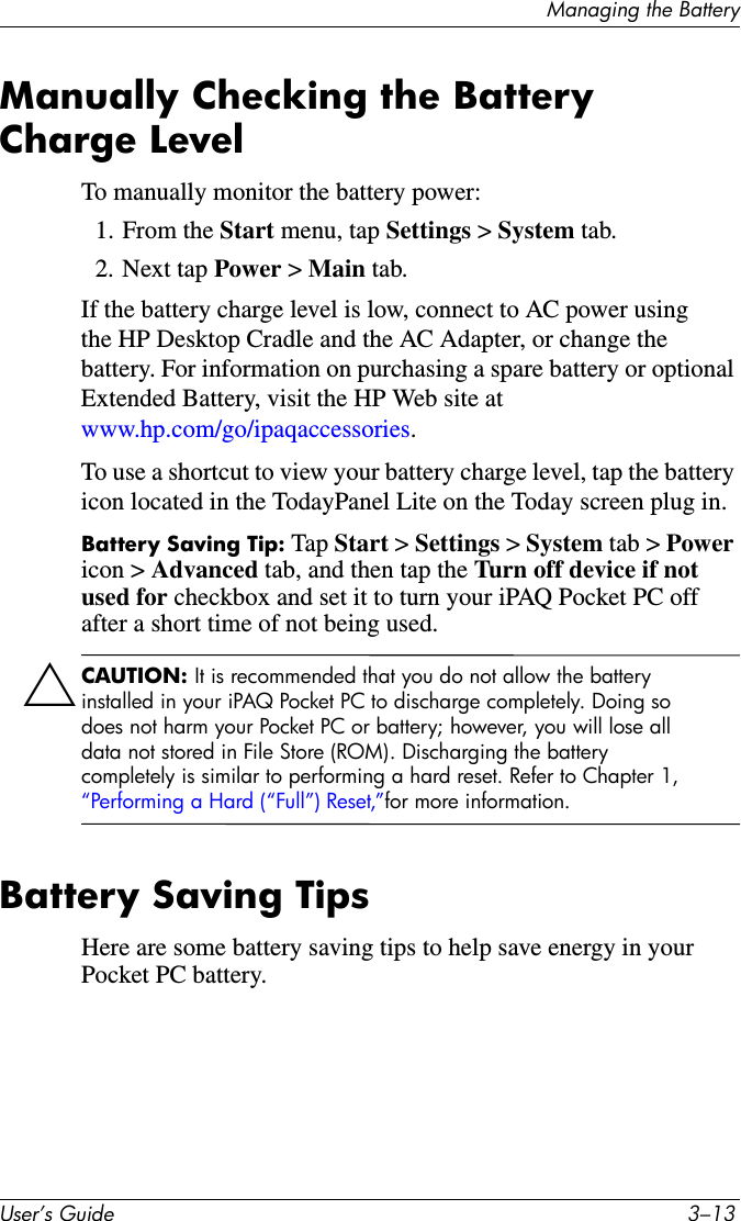 Managing the BatteryUser’s Guide 3–13Manually Checking the Battery Charge LevelTo manually monitor the battery power:1. From the Start menu, tap Settings &gt; System tab.2. Next tap Power &gt; Main tab.If the battery charge level is low, connect to AC power using the HP Desktop Cradle and the AC Adapter, or change the battery. For information on purchasing a spare battery or optional Extended Battery, visit the HP Web site at www.hp.com/go/ipaqaccessories.To use a shortcut to view your battery charge level, tap the battery icon located in the TodayPanel Lite on the Today screen plug in.Battery Saving Tip: Tap Start &gt; Settings &gt; System tab &gt; Power icon &gt; Advanced tab, and then tap the Turn off device if not used for checkbox and set it to turn your iPAQ Pocket PC off after a short time of not being used.ÄCAUTION: It is recommended that you do not allow the battery installed in your iPAQ Pocket PC to discharge completely. Doing so does not harm your Pocket PC or battery; however, you will lose all data not stored in File Store (ROM). Discharging the battery completely is similar to performing a hard reset. Refer to Chapter 1, “Performing a Hard (“Full”) Reset,”for more information.Battery Saving TipsHere are some battery saving tips to help save energy in your Pocket PC battery.