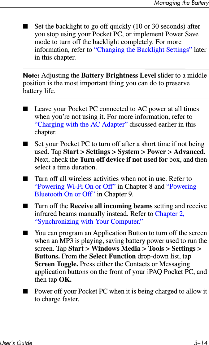 Managing the BatteryUser’s Guide 3–14■Set the backlight to go off quickly (10 or 30 seconds) after you stop using your Pocket PC, or implement Power Save mode to turn off the backlight completely. For more information, refer to “Changing the Backlight Settings” later in this chapter.Note: Adjusting the Battery Brightness Level slider to a middle position is the most important thing you can do to preserve battery life.■Leave your Pocket PC connected to AC power at all times when you’re not using it. For more information, refer to “Charging with the AC Adapter” discussed earlier in this chapter.■Set your Pocket PC to turn off after a short time if not being used. Tap Start &gt; Settings &gt; System &gt; Power &gt; Advanced. Next, check the Turn off device if not used for box, and then select a time duration.■Turn off all wireless activities when not in use. Refer to “Powering Wi-Fi On or Off” in Chapter 8 and “Powering Bluetooth On or Off” in Chapter 9.■Turn off the Receive all incoming beams setting and receive infrared beams manually instead. Refer to Chapter 2, “Synchronizing with Your Computer.”■You can program an Application Button to turn off the screen when an MP3 is playing, saving battery power used to run the screen. Tap Start &gt; Windows Media &gt; Tools &gt; Settings &gt; Buttons. From the Select Function drop-down list, tap Screen Toggle. Press either the Contacts or Messaging application buttons on the front of your iPAQ Pocket PC, and then tap OK.■Power off your Pocket PC when it is being charged to allow it to charge faster.