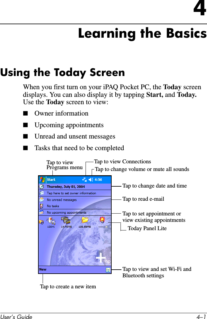 User’s Guide 4–14Learning the BasicsUsing the Today ScreenWhen you first turn on your iPAQ Pocket PC, the Today screen displays. You can also display it by tapping Start, and Today.  Use the Today screen to view:■Owner information■Upcoming appointments■Unread and unsent messages■Tasks that need to be completedTap to viewPrograms menu Tap to change volume or mute all soundsTap to view ConnectionsTap to change date and timeTap to read e-mailTap to set appointment orTap to view and set Wi-Fi andview existing appointmentsBluetooth settingsTap to create a new itemToday Panel Lite