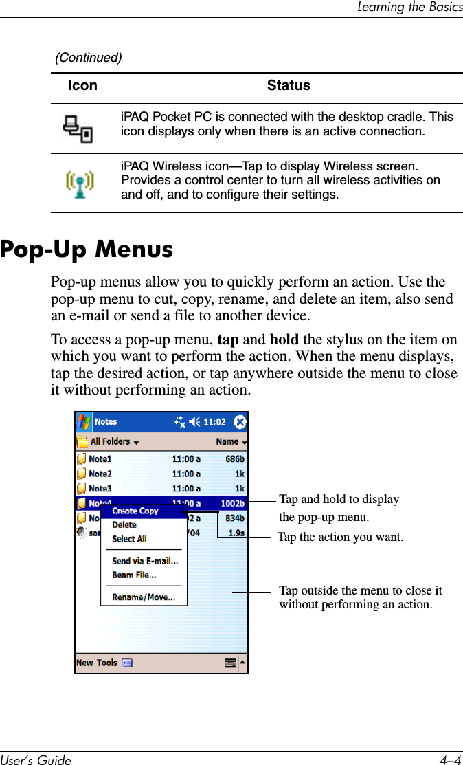 Learning the BasicsUser’s Guide 4–4Pop-Up MenusPop-up menus allow you to quickly perform an action. Use the pop-up menu to cut, copy, rename, and delete an item, also send an e-mail or send a file to another device.To access a pop-up menu, tap and hold the stylus on the item on which you want to perform the action. When the menu displays, tap the desired action, or tap anywhere outside the menu to close it without performing an action.iPAQ Pocket PC is connected with the desktop cradle. This icon displays only when there is an active connection.iPAQ Wireless icon—Tap to display Wireless screen. Provides a control center to turn all wireless activities on and off, and to configure their settings.  (Continued)Icon Status Tap and hold to displaythe pop-up menu.Tap the action you want.Tap outside the menu to close itwithout performing an action.