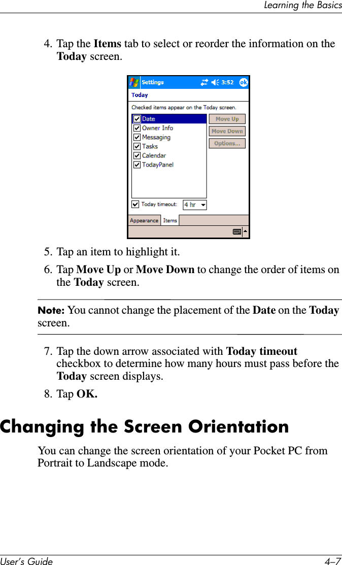 Learning the BasicsUser’s Guide 4–74. Tap the Items tab to select or reorder the information on the Toda y screen.5. Tap an item to highlight it.6. Tap Move Up or Move Down to change the order of items on the Today screen.Note: You cannot change the placement of the Date on the Today screen.7. Tap the down arrow associated with Today timeout checkbox to determine how many hours must pass before the Toda y screen displays.8. Tap OK.Changing the Screen OrientationYou can change the screen orientation of your Pocket PC from Portrait to Landscape mode.