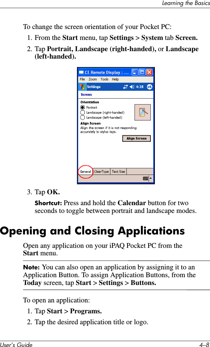 Learning the BasicsUser’s Guide 4–8To change the screen orientation of your Pocket PC:1. From the Start menu, tap Settings &gt; System tab Screen.2. Tap Portrait, Landscape (right-handed), or Landscape (left-handed).3. Tap OK.Shortcut: Press and hold the Calendar button for two seconds to toggle between portrait and landscape modes.Opening and Closing ApplicationsOpen any application on your iPAQ Pocket PC from the Start menu.Note: You can also open an application by assigning it to an Application Button. To assign Application Buttons, from the Toda y screen, tap Start &gt; Settings &gt; Buttons.To open an application:1. Tap Start &gt; Programs.2. Tap the desired application title or logo.