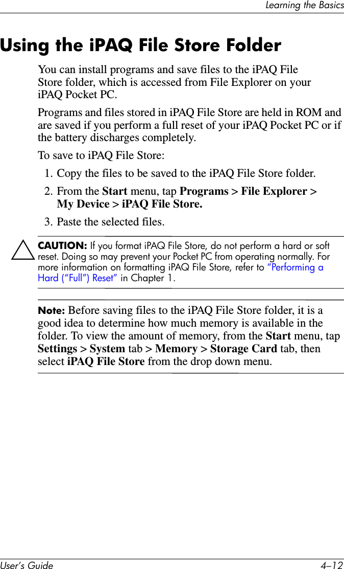 Learning the BasicsUser’s Guide 4–12Using the iPAQ File Store FolderYou can install programs and save files to the iPAQ File Store folder, which is accessed from File Explorer on your iPAQ Pocket PC.Programs and files stored in iPAQ File Store are held in ROM and are saved if you perform a full reset of your iPAQ Pocket PC or if the battery discharges completely.To save to iPAQ File Store:1. Copy the files to be saved to the iPAQ File Store folder.2. From the Start menu, tap Programs &gt; File Explorer &gt; My Device &gt; iPAQ File Store.3. Paste the selected files.ÄCAUTION: If you format iPAQ File Store, do not perform a hard or soft reset. Doing so may prevent your Pocket PC from operating normally. For more information on formatting iPAQ File Store, refer to “Performing a Hard (“Full”) Reset” in Chapter 1.Note: Before saving files to the iPAQ File Store folder, it is a good idea to determine how much memory is available in the folder. To view the amount of memory, from the Start menu, tap Settings &gt; System tab &gt; Memory &gt; Storage Card tab, then select iPAQ File Store from the drop down menu.
