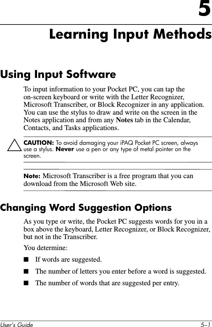 User’s Guide 5–15Learning Input MethodsUsing Input SoftwareTo input information to your Pocket PC, you can tap the on-screen keyboard or write with the Letter Recognizer, Microsoft Transcriber, or Block Recognizer in any application. You can use the stylus to draw and write on the screen in the Notes application and from any Notes tab in the Calendar, Contacts, and Tasks applications.ÄCAUTION: To avoid damaging your iPAQ Pocket PC screen, always use a stylus. Never use a pen or any type of metal pointer on the screen.Note: Microsoft Transcriber is a free program that you can download from the Microsoft Web site.Changing Word Suggestion OptionsAs you type or write, the Pocket PC suggests words for you in a box above the keyboard, Letter Recognizer, or Block Recognizer, but not in the Transcriber.You determine:■If words are suggested.■The number of letters you enter before a word is suggested.■The number of words that are suggested per entry.