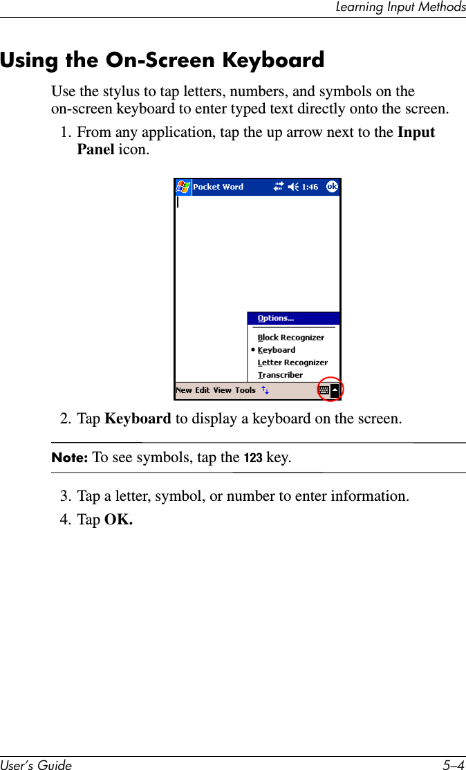 Learning Input MethodsUser’s Guide 5–4Using the On-Screen KeyboardUse the stylus to tap letters, numbers, and symbols on the on-screen keyboard to enter typed text directly onto the screen.1. From any application, tap the up arrow next to the Input Panel icon.2. Tap Keyboard to display a keyboard on the screen.Note: To see symbols, tap the 123 key.3. Tap a letter, symbol, or number to enter information.4. Tap OK.