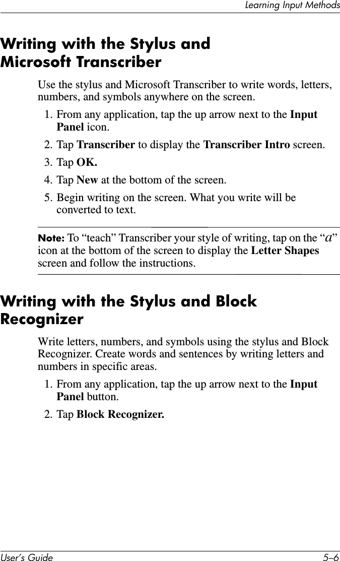 Learning Input MethodsUser’s Guide 5–6Writing with the Stylus and Microsoft TranscriberUse the stylus and Microsoft Transcriber to write words, letters, numbers, and symbols anywhere on the screen.1. From any application, tap the up arrow next to the Input Panel icon.2. Tap Transcriber to display the Transcriber Intro screen.3. Tap OK.4. Tap New at the bottom of the screen.5. Begin writing on the screen. What you write will be converted to text.Note: To “teach” Transcriber your style of writing, tap on the “a” icon at the bottom of the screen to display the Letter Shapes screen and follow the instructions.Writing with the Stylus and Block RecognizerWrite letters, numbers, and symbols using the stylus and Block Recognizer. Create words and sentences by writing letters and numbers in specific areas.1. From any application, tap the up arrow next to the Input Panel button.2. Tap Block Recognizer.
