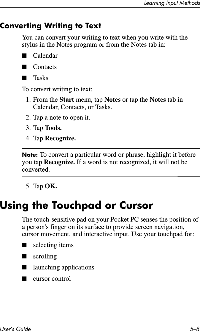 Learning Input MethodsUser’s Guide 5–8Converting Writing to TextYou can convert your writing to text when you write with the stylus in the Notes program or from the Notes tab in:■Calendar■Contacts■TasksTo convert writing to text:1. From the Start menu, tap Notes or tap the Notes tab in Calendar, Contacts, or Tasks.2. Tap a note to open it.3. Tap Tools.4. Tap Recognize.Note: To convert a particular word or phrase, highlight it before you tap Recognize. If a word is not recognized, it will not be converted.5. Tap OK.Using the Touchpad or CursorThe touch-sensitive pad on your Pocket PC senses the position of a person&apos;s finger on its surface to provide screen navigation, cursor movement, and interactive input. Use your touchpad for:■selecting items■scrolling■launching applications■cursor control