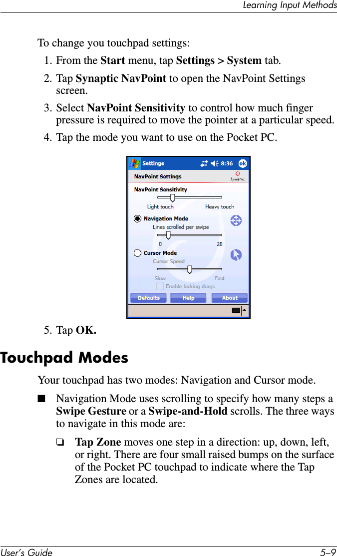 Learning Input MethodsUser’s Guide 5–9To change you touchpad settings:1. From the Start menu, tap Settings &gt; System tab.2. Tap Synaptic NavPoint to open the NavPoint Settings screen.3. Select NavPoint Sensitivity to control how much finger pressure is required to move the pointer at a particular speed.4. Tap the mode you want to use on the Pocket PC.5. Tap OK.Touchpad ModesYour touchpad has two modes: Navigation and Cursor mode.■Navigation Mode uses scrolling to specify how many steps a Swipe Gesture or a Swipe-and-Hold scrolls. The three ways to navigate in this mode are:❏Tap Z one moves one step in a direction: up, down, left, or right. There are four small raised bumps on the surface of the Pocket PC touchpad to indicate where the Tap Zones are located.
