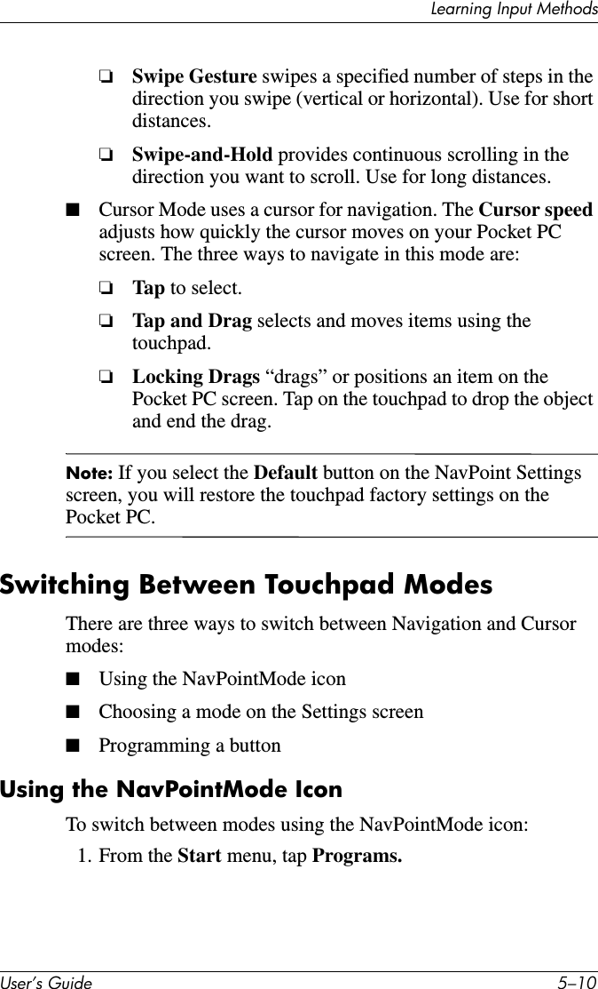 Learning Input MethodsUser’s Guide 5–10❏Swipe Gesture swipes a specified number of steps in the direction you swipe (vertical or horizontal). Use for short distances.❏Swipe-and-Hold provides continuous scrolling in the direction you want to scroll. Use for long distances.■Cursor Mode uses a cursor for navigation. The Cursor speed adjusts how quickly the cursor moves on your Pocket PC screen. The three ways to navigate in this mode are:❏Tap  to select.❏Tap and Drag selects and moves items using the touchpad.❏Locking Drags “drags” or positions an item on the Pocket PC screen. Tap on the touchpad to drop the object and end the drag.Note: If you select the Default button on the NavPoint Settings screen, you will restore the touchpad factory settings on the Pocket PC.Switching Between Touchpad ModesThere are three ways to switch between Navigation and Cursor modes:■Using the NavPointMode icon■Choosing a mode on the Settings screen■Programming a buttonUsing the NavPointMode IconTo switch between modes using the NavPointMode icon:1. From the Start menu, tap Programs.