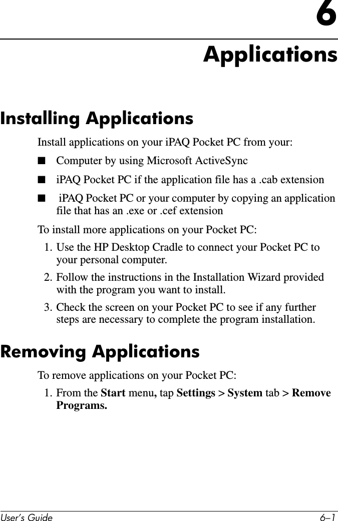 User’s Guide 6–16ApplicationsInstalling ApplicationsInstall applications on your iPAQ Pocket PC from your:■Computer by using Microsoft ActiveSync■iPAQ Pocket PC if the application file has a .cab extension■ iPAQ Pocket PC or your computer by copying an application file that has an .exe or .cef extensionTo install more applications on your Pocket PC:1. Use the HP Desktop Cradle to connect your Pocket PC to your personal computer.2. Follow the instructions in the Installation Wizard provided with the program you want to install.3. Check the screen on your Pocket PC to see if any further steps are necessary to complete the program installation.Removing ApplicationsTo remove applications on your Pocket PC:1. From the Start menu, tap Settings &gt; System tab &gt; Remove Programs.