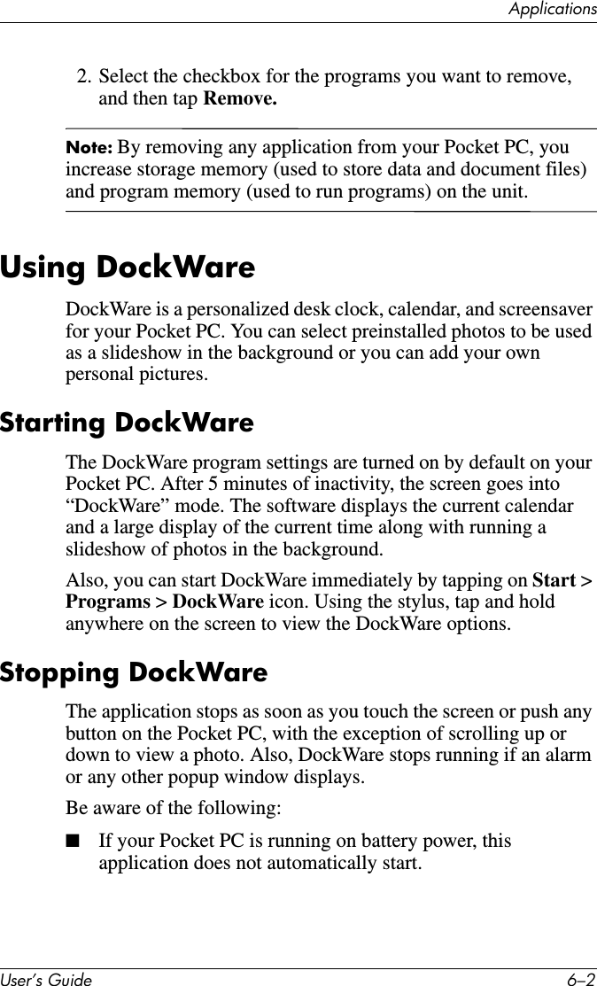 ApplicationsUser’s Guide 6–22. Select the checkbox for the programs you want to remove, and then tap Remove.Note: By removing any application from your Pocket PC, you increase storage memory (used to store data and document files) and program memory (used to run programs) on the unit.Using DockWareDockWare is a personalized desk clock, calendar, and screensaver for your Pocket PC. You can select preinstalled photos to be used as a slideshow in the background or you can add your own personal pictures.Starting DockWareThe DockWare program settings are turned on by default on your Pocket PC. After 5 minutes of inactivity, the screen goes into “DockWare” mode. The software displays the current calendar and a large display of the current time along with running a slideshow of photos in the background.Also, you can start DockWare immediately by tapping on Start &gt; Programs &gt; DockWare icon. Using the stylus, tap and hold anywhere on the screen to view the DockWare options.Stopping DockWareThe application stops as soon as you touch the screen or push any button on the Pocket PC, with the exception of scrolling up or down to view a photo. Also, DockWare stops running if an alarm or any other popup window displays.Be aware of the following:■If your Pocket PC is running on battery power, this application does not automatically start.