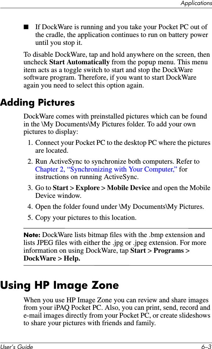 ApplicationsUser’s Guide 6–3■If DockWare is running and you take your Pocket PC out of the cradle, the application continues to run on battery power until you stop it.To disable DockWare, tap and hold anywhere on the screen, then uncheck Start Automatically from the popup menu. This menu item acts as a toggle switch to start and stop the DockWare software program. Therefore, if you want to start DockWare again you need to select this option again.Adding PicturesDockWare comes with preinstalled pictures which can be found in the \My Documents\My Pictures folder. To add your own pictures to display:1. Connect your Pocket PC to the desktop PC where the pictures are located.2. Run ActiveSync to synchronize both computers. Refer to Chapter 2, “Synchronizing with Your Computer,” for instructions on running ActiveSync.3. Go to Start &gt; Explore &gt; Mobile Device and open the Mobile Device window.4. Open the folder found under \My Documents\My Pictures.5. Copy your pictures to this location.Note: DockWare lists bitmap files with the .bmp extension and lists JPEG files with either the .jpg or .jpeg extension. For more information on using DockWare, tap Start &gt; Programs &gt; DockWare &gt; Help.Using HP Image ZoneWhen you use HP Image Zone you can review and share images from your iPAQ Pocket PC. Also, you can print, send, record and e-mail images directly from your Pocket PC, or create slideshows to share your pictures with friends and family.
