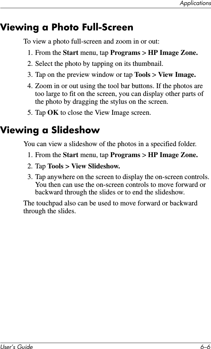ApplicationsUser’s Guide 6–6Viewing a Photo Full-ScreenTo view a photo full-screen and zoom in or out:1. From the Start menu, tap Programs &gt; HP Image Zone.2. Select the photo by tapping on its thumbnail.3. Tap on the preview window or tap Tools &gt; View Image.4. Zoom in or out using the tool bar buttons. If the photos are too large to fit on the screen, you can display other parts of the photo by dragging the stylus on the screen.5. Tap OK to close the View Image screen.Viewing a SlideshowYou can view a slideshow of the photos in a specified folder.1. From the Start menu, tap Programs &gt; HP Image Zone.2. Tap Tools &gt; View Slideshow.3. Tap anywhere on the screen to display the on-screen controls. You then can use the on-screen controls to move forward or backward through the slides or to end the slideshow.The touchpad also can be used to move forward or backward through the slides.