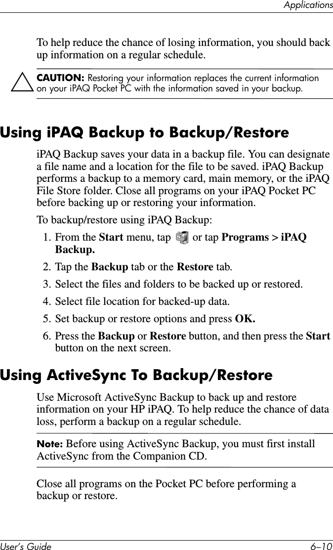 ApplicationsUser’s Guide 6–10To help reduce the chance of losing information, you should back up information on a regular schedule.ÄCAUTION: Restoring your information replaces the current information on your iPAQ Pocket PC with the information saved in your backup.Using iPAQ Backup to Backup/RestoreiPAQ Backup saves your data in a backup file. You can designate a file name and a location for the file to be saved. iPAQ Backup performs a backup to a memory card, main memory, or the iPAQ File Store folder. Close all programs on your iPAQ Pocket PC before backing up or restoring your information.To backup/restore using iPAQ Backup:1. From the Start menu, tap   or tap Programs &gt; iPAQ Backup.2. Tap the Backup tab or the Restore tab.3. Select the files and folders to be backed up or restored.4. Select file location for backed-up data.5. Set backup or restore options and press OK.6. Press the Backup or Restore button, and then press the Start button on the next screen.Using ActiveSync To Backup/RestoreUse Microsoft ActiveSync Backup to back up and restore information on your HP iPAQ. To help reduce the chance of data loss, perform a backup on a regular schedule.Note: Before using ActiveSync Backup, you must first install ActiveSync from the Companion CD.Close all programs on the Pocket PC before performing a backup or restore.
