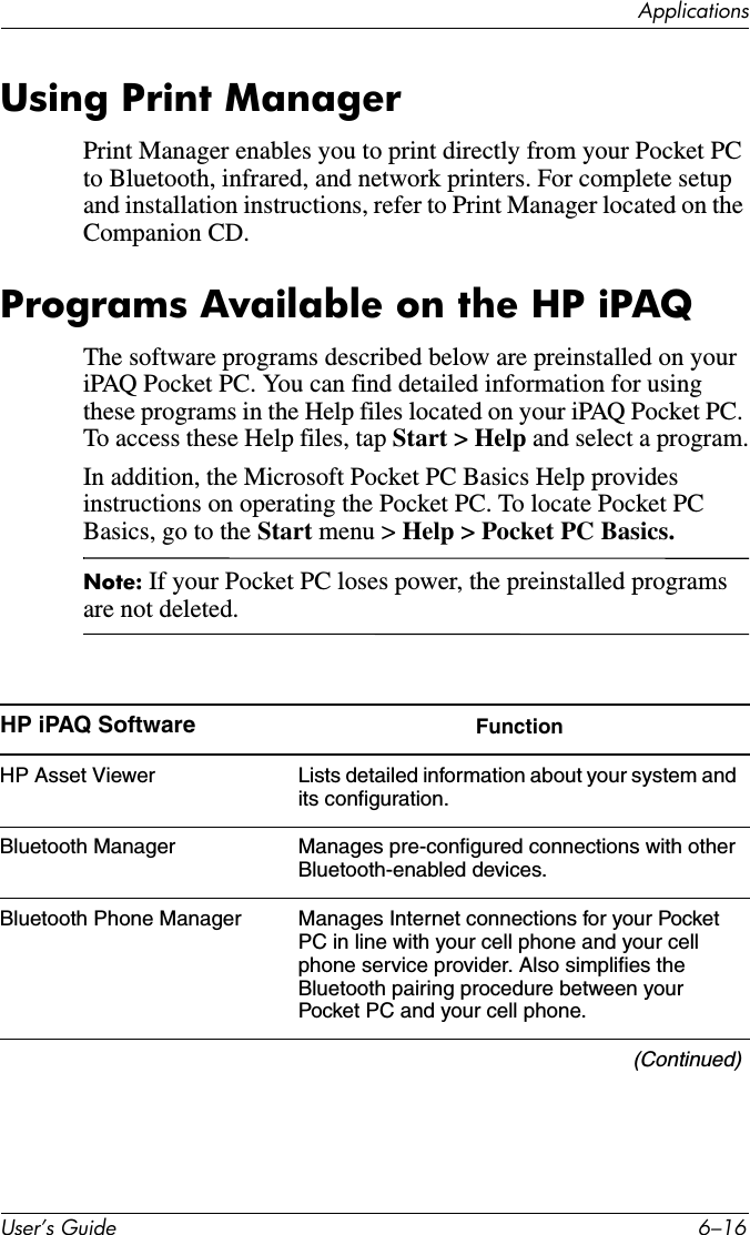 ApplicationsUser’s Guide 6–16Using Print ManagerPrint Manager enables you to print directly from your Pocket PC to Bluetooth, infrared, and network printers. For complete setup and installation instructions, refer to Print Manager located on the Companion CD.Programs Available on the HP iPAQThe software programs described below are preinstalled on your iPAQ Pocket PC. You can find detailed information for using these programs in the Help files located on your iPAQ Pocket PC. To access these Help files, tap Start &gt; Help and select a program.In addition, the Microsoft Pocket PC Basics Help provides instructions on operating the Pocket PC. To locate Pocket PC Basics, go to the Start menu &gt; Help &gt; Pocket PC Basics.Note: If your Pocket PC loses power, the preinstalled programs are not deleted.HP iPAQ Software FunctionHP Asset Viewer Lists detailed information about your system and its configuration.Bluetooth Manager Manages pre-configured connections with other Bluetooth-enabled devices.Bluetooth Phone Manager Manages Internet connections for your Pocket PC in line with your cell phone and your cell phone service provider. Also simplifies the Bluetooth pairing procedure between your Pocket PC and your cell phone.(Continued)