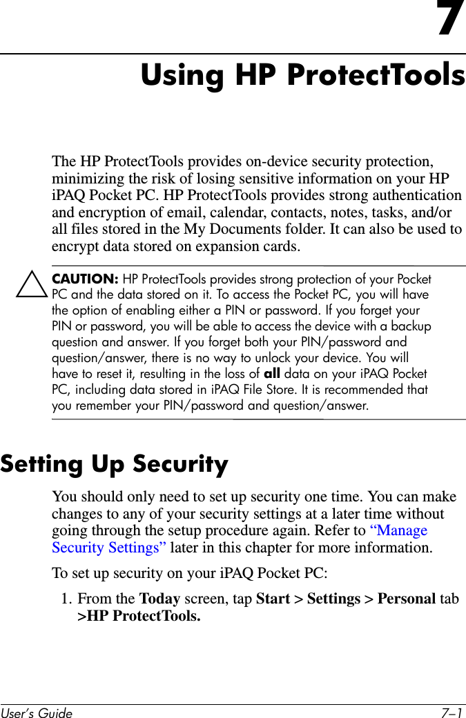 User’s Guide 7–17Using HP ProtectToolsThe HP ProtectTools provides on-device security protection, minimizing the risk of losing sensitive information on your HP iPAQ Pocket PC. HP ProtectTools provides strong authentication and encryption of email, calendar, contacts, notes, tasks, and/or all files stored in the My Documents folder. It can also be used to encrypt data stored on expansion cards.ÄCAUTION: HP ProtectTools provides strong protection of your Pocket PC and the data stored on it. To access the Pocket PC, you will have the option of enabling either a PIN or password. If you forget your PIN or password, you will be able to access the device with a backup question and answer. If you forget both your PIN/password and question/answer, there is no way to unlock your device. You will have to reset it, resulting in the loss of all data on your iPAQ Pocket PC, including data stored in iPAQ File Store. It is recommended that you remember your PIN/password and question/answer.Setting Up SecurityYou should only need to set up security one time. You can make changes to any of your security settings at a later time without going through the setup procedure again. Refer to “Manage Security Settings” later in this chapter for more information.To set up security on your iPAQ Pocket PC:1. From the Today screen, tap Start &gt; Settings &gt; Personal tab &gt;HP ProtectTools.