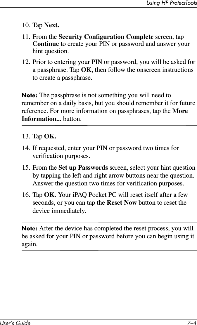 Using HP ProtectToolsUser’s Guide 7–410. Tap Next.11. From the Security Configuration Complete screen, tap Continue to create your PIN or password and answer your hint question.12. Prior to entering your PIN or password, you will be asked for a passphrase. Tap OK, then follow the onscreen instructions to create a passphrase.Note: The passphrase is not something you will need to remember on a daily basis, but you should remember it for future reference. For more information on passphrases, tap the More Information... button.13. Tap OK.14. If requested, enter your PIN or password two times for verification purposes.15. From the Set up Passwords screen, select your hint question by tapping the left and right arrow buttons near the question. Answer the question two times for verification purposes.16. Tap OK. Your iPAQ Pocket PC will reset itself after a few seconds, or you can tap the Reset Now button to reset the device immediately.Note: After the device has completed the reset process, you will be asked for your PIN or password before you can begin using it again.