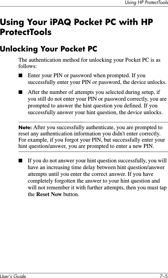 Using HP ProtectToolsUser’s Guide 7–5Using Your iPAQ Pocket PC with HP ProtectToolsUnlocking Your Pocket PCThe authentication method for unlocking your Pocket PC is as follows:■Enter your PIN or password when prompted. If you successfully enter your PIN or password, the device unlocks. ■After the number of attempts you selected during setup, if you still do not enter your PIN or password correctly, you are prompted to answer the hint question you defined. If you successfully answer your hint question, the device unlocks.Note: After you successfully authenticate, you are prompted to reset any authentication information you didn&apos;t enter correctly. For example, if you forgot your PIN, but successfully enter your hint question/answer, you are prompted to enter a new PIN.■If you do not answer your hint question successfully, you will have an increasing time delay between hint question/answer attempts until you enter the correct answer. If you have completely forgotten the answer to your hint question and will not remember it with further attempts, then you must tap the Reset Now button.