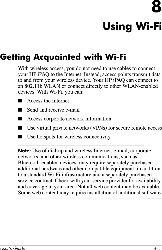 User’s Guide 8–18Using Wi-FiGetting Acquainted with Wi-FiWith wireless access, you do not need to use cables to connect your HP iPAQ to the Internet. Instead, access points transmit data to and from your wireless device. Your HP iPAQ can connect to an 802.11b WLAN or connect directly to other WLAN-enabled devices. With Wi-Fi, you can:■Access the Internet■Send and receive e-mail■Access corporate network information■Use virtual private networks (VPNs) for secure remote access■Use hotspots for wireless connectivityNote: Use of dial-up and wireless Internet, e-mail, corporate networks, and other wireless communications, such as Bluetooth-enabled devices, may require separately purchased additional hardware and other compatible equipment, in addition to a standard Wi-Fi infrastructure and a separately purchased service contract. Check with your service provider for availability and coverage in your area. Not all web content may be available. Some web content may require installation of additional software.