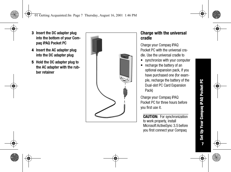 7Set Up Your Compaq iPAQ Pocket PC3Insert the DC adapter plug into the bottom of your Com-paq iPAQ Pocket PC4Insert the AC adapter plug into the DC adapter plug5Hold the DC adapter plug to the AC adapter with the rub-ber retainerCharge with the universal cradleCharge your Compaq iPAQ Pocket PC with the universal cra-dle. Use the universal cradle to• synchronize with your computer• recharge the battery of an optional expansion pack, if you have purchased one (for exam-ple, recharge the battery of the Dual-slot PC Card Expansion Pack)Charge your Compaq iPAQ Pocket PC for three hours before you first use it.CAUTION: For synchronization to work properly, install Microsoft ActiveSync 3.5 before you first connect your Compaq 01 Getting Acquainted.fm  Page 7  Thursday, August 16, 2001  1:46 PM