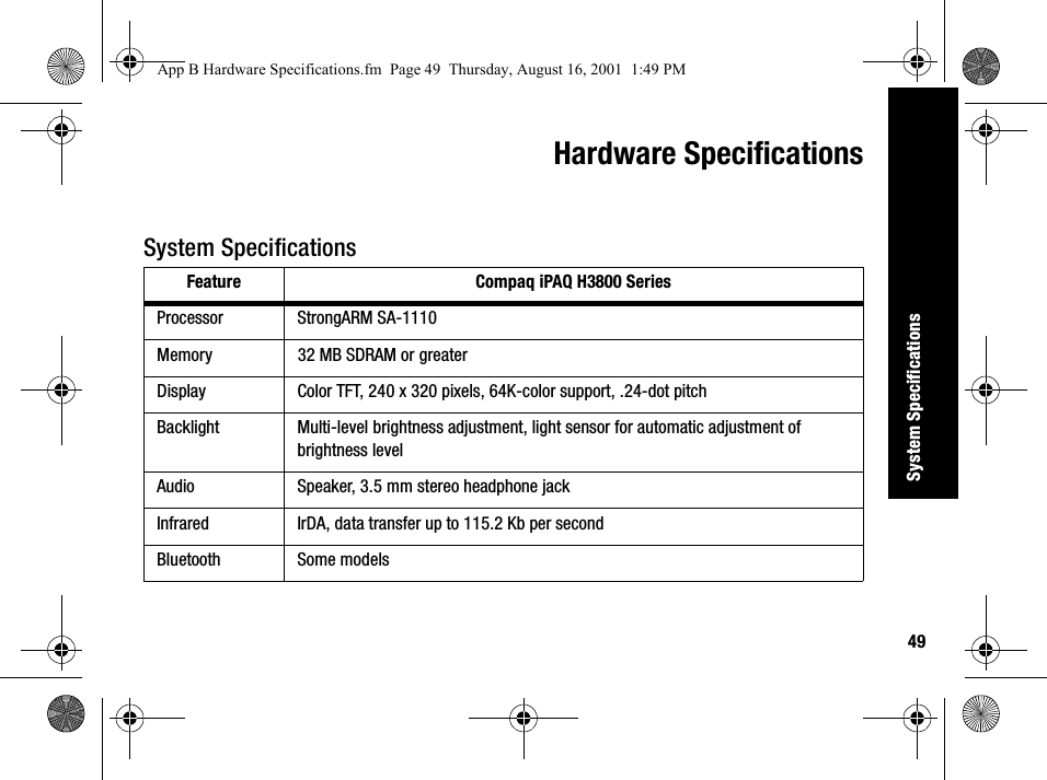 49System SpecificationsHardware SpecificationsSystem SpecificationsFeature Compaq iPAQ H3800 SeriesProcessor StrongARM SA-1110Memory 32 MB SDRAM or greaterDisplay Color TFT, 240 x 320 pixels, 64K-color support, .24-dot pitchBacklight Multi-level brightness adjustment, light sensor for automatic adjustment of brightness levelAudio Speaker, 3.5 mm stereo headphone jackInfrared IrDA, data transfer up to 115.2 Kb per secondBluetooth Some modelsApp B Hardware Specifications.fm  Page 49  Thursday, August 16, 2001  1:49 PM