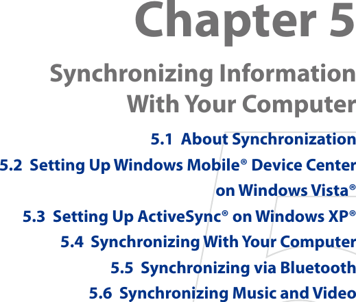 Chapter 5  Synchronizing Information  With Your Computer 5.1  About Synchronization5.2  Setting Up Windows Mobile® Device Center  on Windows Vista®5.3  Setting Up ActiveSync® on Windows XP®5.4  Synchronizing With Your Computer5.5  Synchronizing via Bluetooth5.6  Synchronizing Music and Video