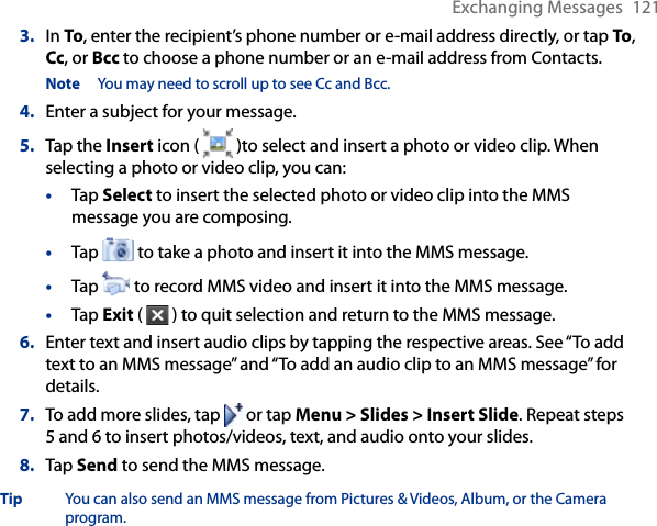Exchanging Messages  1213.  In To, enter the recipient’s phone number or e-mail address directly, or tap To, Cc, or Bcc to choose a phone number or an e-mail address from Contacts.Note  You may need to scroll up to see Cc and Bcc.4.  Enter a subject for your message.5.  Tap the Insert icon (   )to select and insert a photo or video clip. When selecting a photo or video clip, you can:•  Tap Select to insert the selected photo or video clip into the MMS message you are composing.•  Tap   to take a photo and insert it into the MMS message.•  Tap   to record MMS video and insert it into the MMS message.•  Tap Exit (   ) to quit selection and return to the MMS message.6.  Enter text and insert audio clips by tapping the respective areas. See “To add text to an MMS message” and “To add an audio clip to an MMS message” for details.7.  To add more slides, tap   or tap Menu &gt; Slides &gt; Insert Slide. Repeat steps 5 and 6 to insert photos/videos, text, and audio onto your slides.8.  Tap Send to send the MMS message.Tip  You can also send an MMS message from Pictures &amp; Videos, Album, or the Camera program.