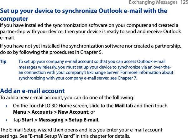 Exchanging Messages  125Set up your device to synchronize Outlook e-mail with the computerIf you have installed the synchronization software on your computer and created a partnership with your device, then your device is ready to send and receive Outlook e-mail.If you have not yet installed the synchronization software nor created a partnership, do so by following the procedures in Chapter 5.Tip  To set up your company e-mail account so that you can access Outlook e-mail messages wirelessly, you must set up your device to synchronize via an over-the-air connection with your company’s Exchange Server. For more information about synchronizing with your company e-mail server, see Chapter 7.Add an e-mail accountTo add a new e-mail account, you can do one of the following:On the TouchFLO 3D Home screen, slide to the Mail tab and then touch Menu &gt; Accounts &gt; New Account; orTap Start &gt; Messaging &gt; Setup E-mail.The E-mail Setup wizard then opens and lets you enter your e-mail account settings. See “E-mail Setup Wizard” in this chapter for details.••