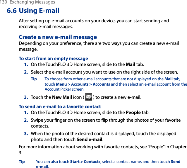 130  Exchanging Messages6.6 Using E-mailAfter setting up e-mail accounts on your device, you can start sending and receiving e-mail messages.Create a new e-mail messageDepending on your preference, there are two ways you can create a new e-mail message.To start from an empty message1.  On the TouchFLO 3D Home screen, slide to the Mail tab.2.  Select the e-mail account you want to use on the right side of the screen.Tip  To choose from other e-mail accounts that are not displayed on the Mail tab, touch Menu &gt; Accounts &gt; Accounts and then select an e-mail account from the Account Picker screen.3.  Touch the New Mail icon (   ) to create a new e-mail.To send an e-mail to a favorite contact1.  On the TouchFLO 3D Home screen, slide to the People tab.2.  Swipe your finger on the screen to flip through the photos of your favorite contacts.3.  When the photo of the desired contact is displayed, touch the displayed photo and then touch Send e-mail.For more information about working with favorite contacts, see “People” in Chapter 3.Tip  You can also touch Start &gt; Contacts, select a contact name, and then touch Send e-mail.