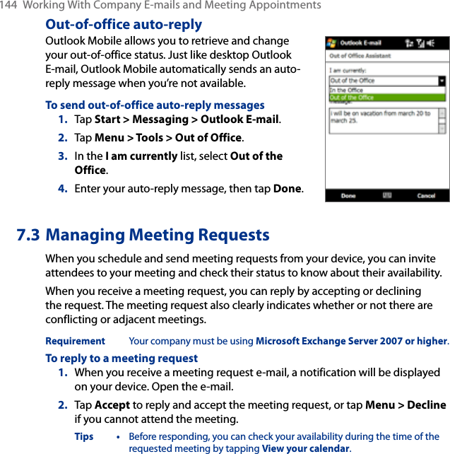 144  Working With Company E-mails and Meeting AppointmentsOut-of-office auto-replyOutlook Mobile allows you to retrieve and change your out-of-office status. Just like desktop Outlook E-mail, Outlook Mobile automatically sends an auto-reply message when you’re not available.To send out-of-office auto-reply messages1.  Tap Start &gt; Messaging &gt; Outlook E-mail.2.  Tap Menu &gt; Tools &gt; Out of Office.3.  In the I am currently list, select Out of the Office.4.  Enter your auto-reply message, then tap Done.7.3 Managing Meeting RequestsWhen you schedule and send meeting requests from your device, you can invite attendees to your meeting and check their status to know about their availability.When you receive a meeting request, you can reply by accepting or declining the request. The meeting request also clearly indicates whether or not there are conflicting or adjacent meetings.Requirement  Your company must be using Microsoft Exchange Server 2007 or higher.To reply to a meeting request1.  When you receive a meeting request e-mail, a notification will be displayed on your device. Open the e-mail.2.  Tap Accept to reply and accept the meeting request, or tap Menu &gt; Decline if you cannot attend the meeting.Tips •  Before responding, you can check your availability during the time of the requested meeting by tapping View your calendar.